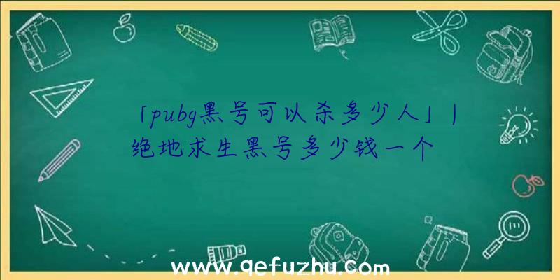 「pubg黑号可以杀多少人」|绝地求生黑号多少钱一个
